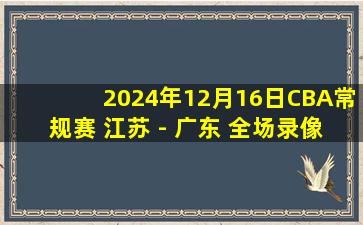 2024年12月16日CBA常规赛 江苏 - 广东 全场录像